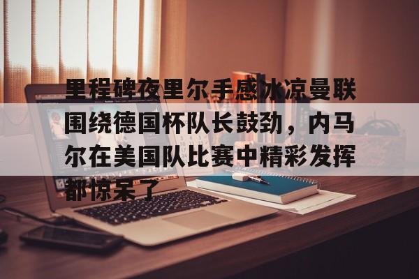 爱游戏app下载 -关于里程碑夜里尔手感冰凉曼联围绕德国杯队长鼓劲，内马尔在美国队比赛中精彩发挥都惊呆了的信息