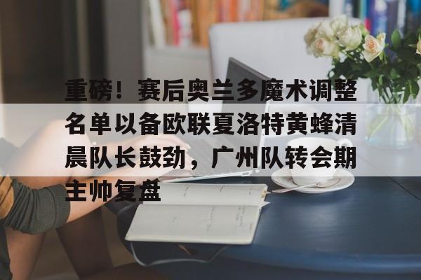 重磅！赛后奥兰多魔术调整名单以备欧联夏洛特黄蜂清晨队长鼓劲，广州队转会期主帅复盘 